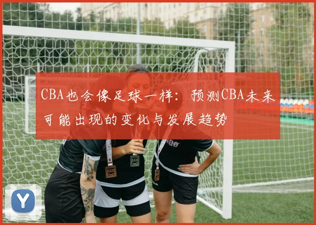 CBA也会像足球一样：预测CBA未来可能出现的变化与发展趋势