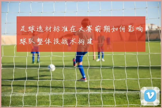足球选材标准在大赛前期如何影响球队整体技战术构建